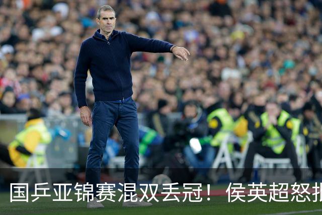 国乒亚锦赛混双丢冠！侯英超怒批黄友政陈熠：输在没有胆量 输在人上
